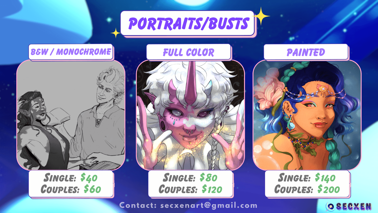 Portraits/Busts. Single black and white is $40; couples is $60. Image depicts gray scale of two characters holding hands and looking at one another. Full color single is $80; couples is $120. Image is of a pink and white character looking at the viewer with their hands a space apart. There is an infinity shaped flow of sparkles in between the hands. Painted single is $140; couples is $200. Image is a character with shell shaped jewelry on their head, neck and ears. Bubble like effects frame the character. Text at bottom reads: contact secxenart@gmail.com