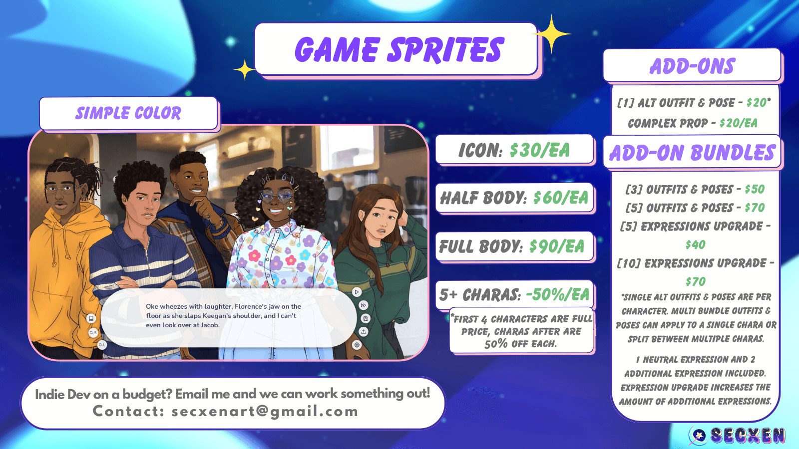 Game sprites. Simple color. Icon is $30 each. Half body is $60 each. Full body is $90 each. 5 plus charas is minus 50% each. First 4 characters are full price, charas after are 50% off each. Image depicts 5 characters look at the viewer with a visual novel text box ui sits at the bottom. Add-ons are: one alt outfit and pose that is $20, complex prop that is $20 each, 3 outfits and poses is $50, 5 outfits and poses is $70, 5 expressions upgrade is $40, 10 expressions upgrade is $70. Single alt outfits and poses are per character. Multi bundle outfits and poses can apply to a single chara or split between multiple charas. 1 neutral expression and 2 additional expressions included. Expression upgrade increases the amount of additional expressions. Text at bottom reads: Indie dev on a budget? Email me and we can work something out! Contact secxenart@gmail.com